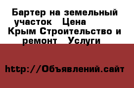 Бартер на земельный участок › Цена ­ 100 - Крым Строительство и ремонт » Услуги   